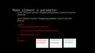 Make element a parameter
<p id=“jetGreen" onclick=“changeColor(‘jetGreen’, ‘green')">Click Me
Green</p>
<p id=“jetBlue" onClick=“changeColor(‘jetBlue’, ‘blue')">Click Me
Blue</p>
<script>
function changeColor(elmntID, clr) {
elmnt = document.getElementById(elmntID);
elmnt.style.color = clr;
}
</script> Click Me Green
Click Me Blue
Click Me Green
Click Me Blue
Click Me Green
Click Me Blue
 