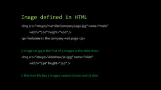 Image defined in HTML
<img src=“images/mainSite/companyLogo.jpg" name=“main”
width=“200" height=“400" />
<p> Welcome to the company web page </p>
// image ss1.jpg is the first of 3 images in the slide show
<img src=“images/slideshow/ss1.jpg" name="slide"
width="350" height="250" />
// this html file has 2 images named 1) main and 2) slide
 