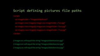 Script defining pictures file paths
<script>
var imageFolder = "images/slideShow/"
var image1=new Image(); image1.src=imageFolder +"ss1.jpg"
var image2=new Image(); image2.src=imageFolder +"ss2.jpg"
var image3=new Image(); image3.src=imageFolder +"ss3.jpg"
</script>
// image1.src will equal the string “images/slideshow/ss1.jpg”
// image2.src will equal the string “images/slideshow/ss2.jpg”
// image3.src will equal the string “images/slideshow/ss3.jpg”
 