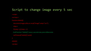Script to change image every 5 sec
<script>
var step=1
function slideit(){
document.images.slide.src=eval("image"+step+".src")
step++
if (step > 3) { step = 1 }
//call function "slideit()" every 5 seconds aka 5000 milliseconds
setTimeout("slideit()",5000)
}
slideit()
</script>
 