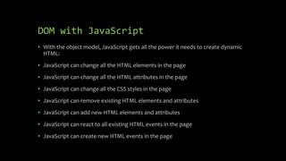 DOM with JavaScript
• With the object model, JavaScript gets all the power it needs to create dynamic
HTML:
• JavaScript can change all the HTML elements in the page
• JavaScript can change all the HTML attributes in the page
• JavaScript can change all the CSS styles in the page
• JavaScript can remove existing HTML elements and attributes
• JavaScript can add new HTML elements and attributes
• JavaScript can react to all existing HTML events in the page
• JavaScript can create new HTML events in the page
 