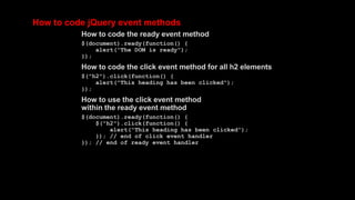 How to code jQuery event methods
How to code the ready event method
$(document).ready(function() {
alert("The DOM is ready");
});
How to code the click event method for all h2 elements
$("h2").click(function() {
alert("This heading has been clicked");
});
How to use the click event method
within the ready event method
$(document).ready(function() {
$("h2").click(function() {
alert("This heading has been clicked");
}); // end of click event handler
}); // end of ready event handler
 