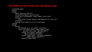The HTML for the Email List with jQuery app
<!DOCTYPE html>
<html>
<head>
<meta charset="UTF-8">
<title>Join Email List</title>
<link rel="stylesheet" href="email_list.css">
<script
src="http://code.jquery.com/jquery-3.2.1.min.js">
</script>
<script src="email_list.js"></script>
</head>
<body>
<main>
<h1>Please join our email list</h1>
<form id="email_form" name="email_form"
action="join.php" method="get">
<label for="email_address1">
Email Address:</label>
<input type="text" id="email_address1"
name="email_address1">
<span>*</span><br>
 