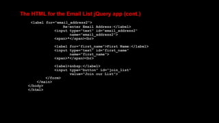 The HTML for the Email List jQuery app (cont.)
<label for="email_address2">
Re-enter Email Address:</label>
<input type="text" id="email_address2"
name="email_address2">
<span>*</span><br>
<label for="first_name">First Name:</label>
<input type="text" id="first_name"
name="first_name">
<span>*</span><br>
<label>&nbsp;</label>
<input type="button" id="join_list"
value="Join our List">
</form>
</main>
</body>
</html>
 