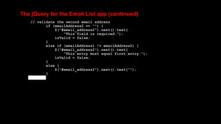 The jQuery for the Email List app (continued)
// validate the second email address
if (emailAddress2 == "") {
$("#email_address2").next().text(
"This field is required.");
isValid = false;
}
else if (emailAddress1 != emailAddress2) {
$("#email_address2").next().text(
"This entry must equal first entry.");
isValid = false;
}
else {
$("#email_address2").next().text("");
}
 