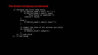 The Email List jQuery (continued)
// validate the first name entry
if ($("#first_name").val() == "") {
$("#first_name").next().text(
"This field is required.");
isValid = false;
}
else {
$("#first_name").next().text("");
}
// submit the form if all entries are valid
if (isValid) {
$("#email_form").submit();
}
}); // end click
}); // end ready
 