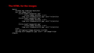 The HTML for the images
<main>
<h1>Ram Tap Combined Test</h1>
<ul id="image_list">
<li><a href="images/h1.jpg"
title="James Allison: 1-1">
<img src="thumbnails/t1.jpg" alt=""></a></li>
<li><a href="images/h2.jpg"
title="James Allison: 1-2">
<img src="thumbnails/t2.jpg" alt=""></a></li>
...
<li><a href="images/h6.jpg"
title="James Allison: 1-6">
<img src="thumbnails/t6.jpg" alt=""></a></li>
</ul>
<h2 id="caption">James Allison 1-1</h2>
<p><img src="images/h1.jpg" alt="" id="image"></p>
</main>
 