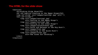 The HTML for the slide show
<section>
<h1>Fishing Slide Show</h1>
<h2 id="caption">Casting on the Upper Kings</h2>
<img id="slide" src="images/casting1.jpg" alt="">
<div id="slides">
<img src="images/casting1.jpg"
alt="Casting on the Upper Kings">
<img src="images/casting2.jpg"
alt="Casting on the Lower Kings">
<img src="images/catchrelease.jpg"
alt="Catch and Release on the Big Horn">
<img src="images/fish.jpg"
alt="Catching on the South Fork">
<img src="images/lures.jpg"
alt="The Lures for Catching">
</div>
</section>
 