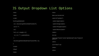 JS Output Dropdown List Options
<html>
<head>
<script>
function getOptions() {
var x = document.getElementById("mySelect");
var txt = "";
var i;
for (i = 0; i < x.length; i++) {
txt = txt + " " + x.options[i].text;
}
document.getElementById("demo").innerHTML = txt;
}
</script>
</head>
<body>
<form>
Select your favorite fruit:
<select id="mySelect">
<option>Apple</option>
<option>Orange</option>
<option>Pineapple</option>
<option>Banana</option>
</select>
<br><br>
<input type="button" onclick="getOptions()" value="Output all
options">
</form>
<p id="demo"></p>
</body>
</html>
 
