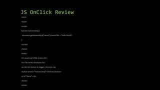 JS OnClick Review
<html>
<head>
<script>
function myFunction() {
document.getElementById("demo").innerHTML = "Hello World";
}
</script>
</head>
<body>
<h1>JavaScript HTML Events</h1>
<h2>The onclick Attribute</h2>
<p>Click the button to trigger a function.</p>
<button onclick="myFunction()">Click me</button>
<p id="demo"></p>
</body>
</html>
 