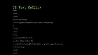 JS Text OnClick
<html>
<head>
<script>
function myFunction() {
document.getElementById("demo").innerHTML = "Hello World";
}
</script>
</head>
<body>
<h1>JavaScript HTML Events</h1>
<h2>The ondblclick Attribute</h2>
<p ondblclick="myFunction()">Doubleclick this paragraph to trigger a function.</p>
<p id="demo"></p>
</body>
</html>
 