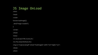 JS Image OnLoad
<html>
<head>
<script>
function loadImage() {
alert("Image is loaded");
}
</script>
</head>
<body>
<h1>JavaScript HTML Events</h1>
<h2>The onload Attribute</h2>
<img src="w3javascript.gif" onload="loadImage()" width="100" height="132">
</body>
</html>
 