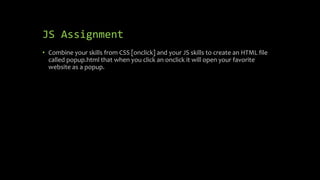 JS Assignment
• Combine your skills from CSS [onclick] and your JS skills to create an HTML file
called popup.html that when you click an onclick it will open your favorite
website as a popup.
 