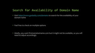 Search for Availability of Domain Name
• Visit https://www.godaddy.com/domains to search for the availability of your
domain name
• Feel free to check on multiple options
• Ideally, you want firstnamelastname.com but it might not be available, so you will
need to adjust accordingly
 