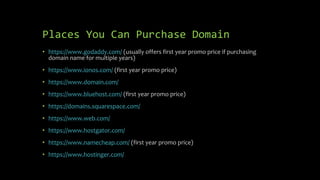 Places You Can Purchase Domain
• https://www.godaddy.com/ (usually offers first year promo price if purchasing
domain name for multiple years)
• https://www.ionos.com/ (first year promo price)
• https://www.domain.com/
• https://www.bluehost.com/ (first year promo price)
• https://domains.squarespace.com/
• https://www.web.com/
• https://www.hostgator.com/
• https://www.namecheap.com/ (first year promo price)
• https://www.hostinger.com/
 
