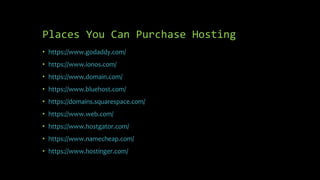 Places You Can Purchase Hosting
• https://www.godaddy.com/
• https://www.ionos.com/
• https://www.domain.com/
• https://www.bluehost.com/
• https://domains.squarespace.com/
• https://www.web.com/
• https://www.hostgator.com/
• https://www.namecheap.com/
• https://www.hostinger.com/
 