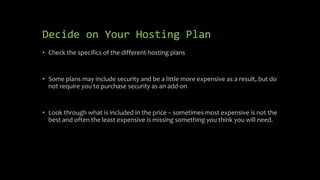 Decide on Your Hosting Plan
• Check the specifics of the different hosting plans
• Some plans may include security and be a little more expensive as a result, but do
not require you to purchase security as an add-on
• Look through what is included in the price – sometimes most expensive is not the
best and often the least expensive is missing something you think you will need.
 