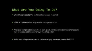 What Are You Going To Do?
• WordPress website? No technical knowledge required
• HTML/CSS/JS website? May require stronger security
• Provided template? Likely will not look great, will take time to make changes and
may even cost additional money if modified often
• Make sure it is your own work, rather than pay someone else to do it!!!!!!!
 