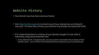 Website History
• Your domain may have had a previous history
• Visit https://archive.org/web/ to check to see if your domain has any history (it
may not) – if it does have a history your domain may already have potential traffic
• If it is determined there is a history of your domain, Google it to see what is
indexed by using site:yourdomain.com
• If any indexed URL is inappropriate, you may want to reconsider the purchase of that
domain name – your domain name should positively represent you as a professional
 