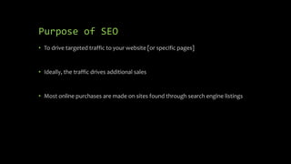Purpose of SEO
• To drive targeted traffic to your website [or specific pages]
• Ideally, the traffic drives additional sales
• Most online purchases are made on sites found through search engine listings
 