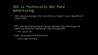 SEO is Technically Not Paid
Advertising
• SEO – influence rankings in the “natural” (a.k.a. “organic”, a.k.a. “algorithmic”)
search results
• PPC – paid search advertising on a pay-per-click basis. The more you pay, the
higher your placement. Stop paying = stop receiving traffic.
• PPC – pay per click
• SEM – encompasses both SEO and PPC
• Search engine marketing
 