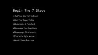 Begin The 7 Steps
1) Get Your Site Fully Indexed
2) Get Your Pages Visible
3) Build Links & PageRank
4) Leverage Your PageRank
4) Encourage Clickthrough
6) Track the Right Metrics
7) Avoid Worst Practices
 