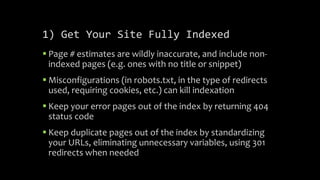 1) Get Your Site Fully Indexed
 Page # estimates are wildly inaccurate, and include non-
indexed pages (e.g. ones with no title or snippet)
 Misconfigurations (in robots.txt, in the type of redirects
used, requiring cookies, etc.) can kill indexation
 Keep your error pages out of the index by returning 404
status code
 Keep duplicate pages out of the index by standardizing
your URLs, eliminating unnecessary variables, using 301
redirects when needed
 