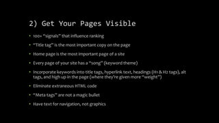 2) Get Your Pages Visible
• 100+ “signals” that influence ranking
• “Title tag” is the most important copy on the page
• Home page is the most important page of a site
• Every page of your site has a “song” (keyword theme)
• Incorporate keywords into title tags, hyperlink text, headings (H1 & H2 tags), alt
tags, and high up in the page (where they’re given more “weight”)
• Eliminate extraneous HTML code
• “Meta tags” are not a magic bullet
• Have text for navigation, not graphics
 