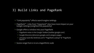 3) Build Links and PageRank
• “Link popularity” affects search engine rankings
• PageRank™ - Links from “important” sites have more impact on your
Google rankings (weighted link popularity)
• Google offers a window into your PageRank
• PageRank meter in the Google Toolbar (toolbar.google.com)
• Google Directory (directory.google.com) category pages
• 3rd party tools like SEOChat.com’s “PageRank Lookup” & “PageRank
Search”
• Scores range from 0-10 on a logarithmic scale
 