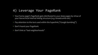 4) Leverage Your PageRank
• Your home page’s PageRank gets distributed to your deep pages by virtue of
your hierarchical internal linking structure (e.g. breadcrumb nav)
• Pay attention to the text used within the hyperlink (“Google bombing”)
• Don’t hoard your PageRank
• Don’t link to “bad neighborhoods”
 