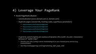 4) Leverage Your PageRank
 Avoid PageRank dilution
 Canonicalization (www.domain.com vs. domain.com)
 Duplicate pages: (session IDs, tracking codes, superfluous parameters)
 http://company.com/Products/widget.html
 http://company.com/products/widget.html
 http://company.com/Products/Widget.html
 http://company.com/products/Widget.html
 In general, search engines are cautious of dynamic URLs (with ?, &, and = characters)
because of “spider traps”
 Rewrite your URLs (using a server module/plug-in) or use a hosted proxy service (e.g.
GravityStream)
 See http://catalogagemag.com/mag/marketing_right_page_web/
 
