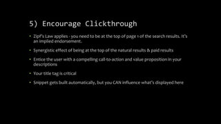 5) Encourage Clickthrough
• Zipf’s Law applies - you need to be at the top of page 1 of the search results. It’s
an implied endorsement.
• Synergistic effect of being at the top of the natural results & paid results
• Entice the user with a compelling call-to-action and value proposition in your
descriptions
• Your title tag is critical
• Snippet gets built automatically, but you CAN influence what’s displayed here
 