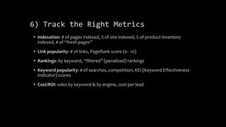 6) Track the Right Metrics
 Indexation: # of pages indexed, % of site indexed, % of product inventory
indexed, # of “fresh pages”
 Link popularity: # of links, PageRank score (0 - 10)
 Rankings: by keyword, “filtered” (penalized) rankings
 Keyword popularity: # of searches, competition, KEI (Keyword Effectiveness
Indicator) scores
 Cost/ROI: sales by keyword & by engine, cost per lead
 