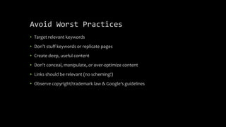 Avoid Worst Practices
• Target relevant keywords
• Don’t stuff keywords or replicate pages
• Create deep, useful content
• Don't conceal, manipulate, or over-optimize content
• Links should be relevant (no scheming!)
• Observe copyright/trademark law & Google’s guidelines
 