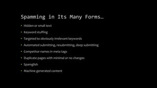 Spamming in Its Many Forms…
• Hidden or small text
• Keyword stuffing
• Targeted to obviously irrelevant keywords
• Automated submitting, resubmitting, deep submitting
• Competitor names in meta tags
• Duplicate pages with minimal or no changes
• Spamglish
• Machine generated content
 