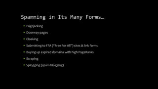 Spamming in Its Many Forms…
 Pagejacking
 Doorway pages
 Cloaking
 Submitting to FFA (“Free For All”) sites & link farms
 Buying up expired domains with high PageRanks
 Scraping
 Splogging (spam blogging)
 