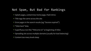 Not Spam, But Bad for Rankings
 Splash pages, content-less home page, Flash intros
 Title tags the same across the site
 Error pages in the search results (eg “Session expired”)
 "Click here" links
 Superfluous text like “Welcome to” at beginning of titles
 Spreading site across multiple domains (usually for load balancing)
 Content too many levels deep
 