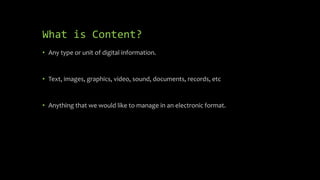 What is Content?
• Any type or unit of digital information.
• Text, images, graphics, video, sound, documents, records, etc
• Anything that we would like to manage in an electronic format.
 