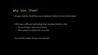 Why Use Them?
• Drupal, Joomla, WordPress use a database (tables) to store information
• CMS uses a different technology than standard html/css sites
• The technology is open-source (free!)
• Allows people to update their owns sites
• You are the master of your own domain!
 