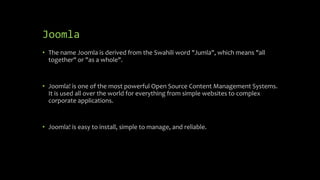 Joomla
• The name Joomla is derived from the Swahili word "Jumla", which means "all
together" or "as a whole".
• Joomla! is one of the most powerful Open Source Content Management Systems.
It is used all over the world for everything from simple websites to complex
corporate applications.
• Joomla! is easy to install, simple to manage, and reliable.
 