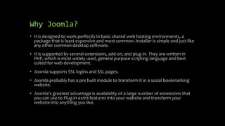 Why Joomla?
• It is designed to work perfectly in basic shared web hosting environments, a
package that is least expensive and most common. Installer is simple and just like
any other common desktop software.
• It is supported by several extensions, add-on, and plug in. They are written in
PHP, which is most widely used, general purpose scripting language and best
suited for web development.
• Joomla supports SSL logins and SSL pages.
• Joomla probably has a pre built module to transform it in a social bookmarking
website.
• Joomla's greatest advantage is availability of a large number of extensions that
you can use to Plug-in extra features into your website and transform your
website into anything you like.
 