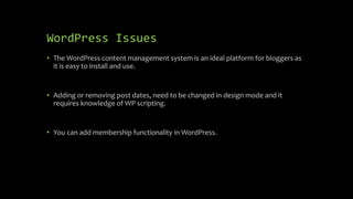WordPress Issues
• The WordPress content management system is an ideal platform for bloggers as
it is easy to install and use.
• Adding or removing post dates, need to be changed in design mode and it
requires knowledge of WP scripting.
• You can add membership functionality in WordPress.
 