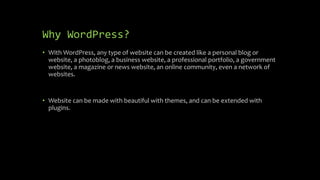 Why WordPress?
• With WordPress, any type of website can be created like a personal blog or
website, a photoblog, a business website, a professional portfolio, a government
website, a magazine or news website, an online community, even a network of
websites.
• Website can be made with beautiful with themes, and can be extended with
plugins.
 
