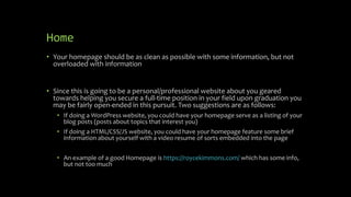 Home
• Your homepage should be as clean as possible with some information, but not
overloaded with information
• Since this is going to be a personal/professional website about you geared
towards helping you secure a full-time position in your field upon graduation you
may be fairly open-ended in this pursuit. Two suggestions are as follows:
• If doing a WordPress website, you could have your homepage serve as a listing of your
blog posts (posts about topics that interest you)
• If doing a HTML/CSS/JS website, you could have your homepage feature some brief
information about yourself with a video resume of sorts embedded into the page
• An example of a good Homepage is https://roycekimmons.com/ which has some info,
but not too much
 
