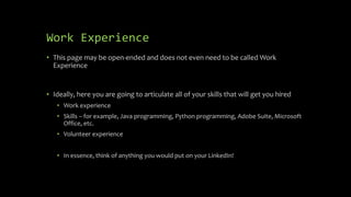 Work Experience
• This page may be open-ended and does not even need to be called Work
Experience
• Ideally, here you are going to articulate all of your skills that will get you hired
• Work experience
• Skills – for example, Java programming, Python programming, Adobe Suite, Microsoft
Office, etc.
• Volunteer experience
• In essence, think of anything you would put on your LinkedIn!
 