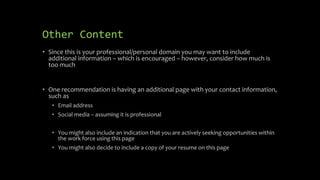 Other Content
• Since this is your professional/personal domain you may want to include
additional information – which is encouraged – however, consider how much is
too much
• One recommendation is having an additional page with your contact information,
such as
• Email address
• Social media – assuming it is professional
• You might also include an indication that you are actively seeking opportunities within
the work force using this page
• You might also decide to include a copy of your resume on this page
 
