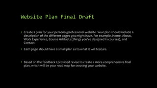 Website Plan Final Draft
• Create a plan for your personal/professional website. Your plan should include a
description of the different pages you might have. For example, Home, About,
Work Experience, Course Artifacts (things you've designed in courses), and
Contact.
• Each page should have a small plan as to what it will feature.
• Based on the feedback I provided revise to create a more comprehensive final
plan, which will be your road map for creating your website.
 
