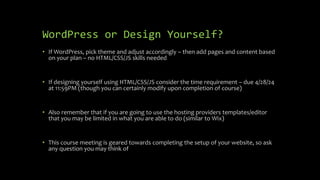WordPress or Design Yourself?
• If WordPress, pick theme and adjust accordingly – then add pages and content based
on your plan – no HTML/CSS/JS skills needed
• If designing yourself using HTML/CSS/JS consider the time requirement – due 4/28/24
at 11:59PM (though you can certainly modify upon completion of course)
• Also remember that if you are going to use the hosting providers templates/editor
that you may be limited in what you are able to do (similar to Wix)
• This course meeting is geared towards completing the setup of your website, so ask
any question you may think of
 