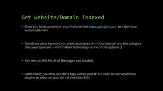 Get Website/Domain Indexed
• Once you have content on your website visit https://pingler.com/ to index your
website/domain
• Decide on what keyword you want associated with your domain and the category
that you represent – Information Technology is one of the options ;)
• You may do this for all of the pages you created
• Additionally, you may use meta tags within your HTML code or use WordPress
plugins to enhance your domain/website SEO
 
