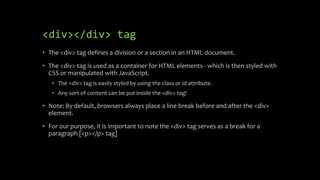 <div></div> tag
• The <div> tag defines a division or a section in an HTML document.
• The <div> tag is used as a container for HTML elements - which is then styled with
CSS or manipulated with JavaScript.
• The <div> tag is easily styled by using the class or id attribute.
• Any sort of content can be put inside the <div> tag!
• Note: By default, browsers always place a line break before and after the <div>
element.
• For our purpose, it is important to note the <div> tag serves as a break for a
paragraph [<p></p> tag]
 